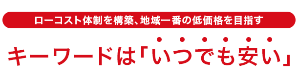 ローコスト体制を構築、地域一番の低価格を目指す キーワードは「いつでも安い」