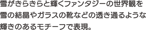 雪がきらきらと輝くファンタジーの世界観を雪の結晶やガラスの靴などの透き通るような輝きのあるモチーフで表現。