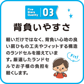 背負いやすさ 軽いだけではなく、背負い心地の良い肩ひもの工夫やフィットする構造のランドセルを揃えています。厳選したランドセルでお子様の負担を軽くします。