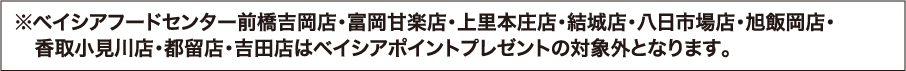※ベイシアフードセンター前橋吉岡店・富岡甘楽店・上里本庄店・結城店・八日市場店・旭飯岡店・香取小見川店・都留店・吉田店はベイシアポイントプレゼントの対象外となります。