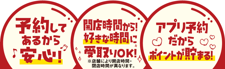 予約してあるから安心! 開店時間から!好きな時間に受取りOK!※店舗により開店時間・閉店時間が異なります。 アプリ予約だからポイントが貯まる!