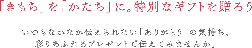 「きもち」を「かたち」に。特別なギフトを贈ろう いつもなかなか伝えられない「ありがとう」の気持ち、彩りあふれるプレゼントで伝えてみませんか。