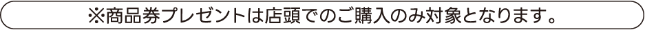 ※商品券プレゼントは店頭でのご購入のみ対象となります。