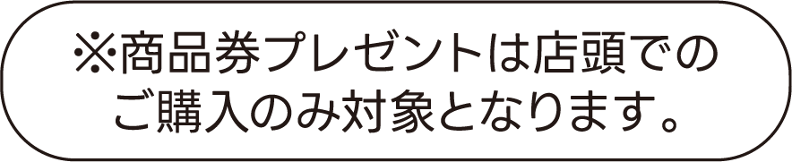 ※商品券プレゼントは店頭でのご購入のみ対象となります。
