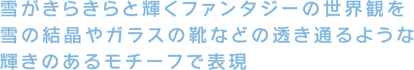 雪がきらきらと輝くファンタジーの世界観を雪の結晶やガラスの靴などの透き通るような輝きのあるモチーフで表現