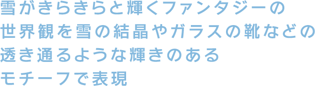 雪がきらきらと輝くファンタジーの世界観を雪の結晶やガラスの靴などの透き通るような輝きのあるモチーフで表現
